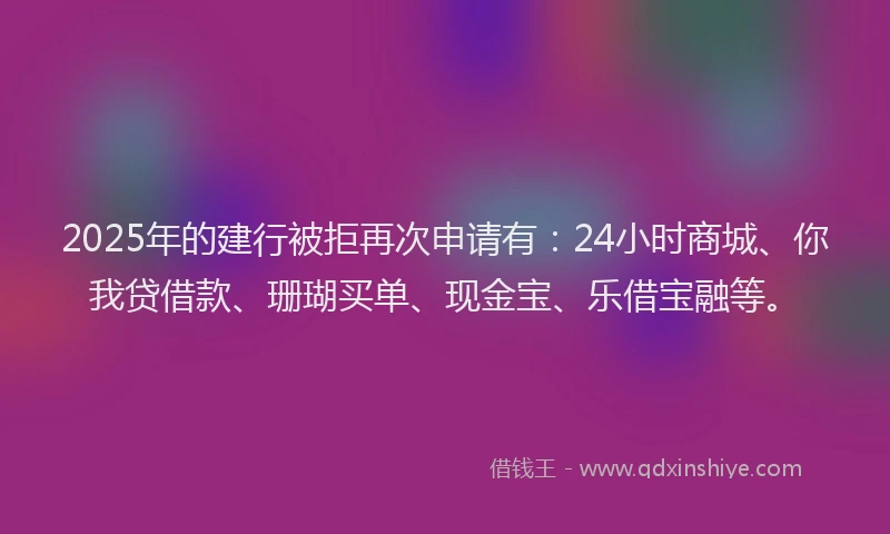 2025年的建行被拒再次申请有：24小时商城、你我贷借款、珊瑚买单、现金宝、乐借宝融等。