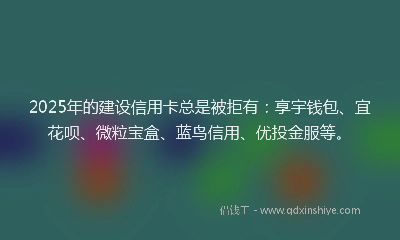 2025年的建设信用卡总是被拒有：享宇钱包、宜花呗、微粒宝盒、蓝鸟信用、优投金服等。