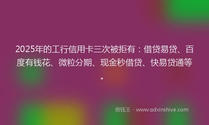 2025年的工行信用卡三次被拒有：借贷易贷、百度有钱花、微粒分期、现金秒借贷、快易贷通等。