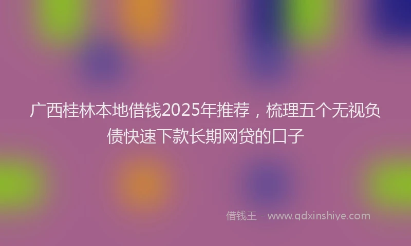 广西桂林本地借钱2025年推荐，梳理五个无视负债快速下款长期网贷的口子