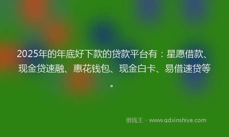 2025年的年底好下款的贷款平台有：星愿借款、现金贷速融、惠花钱包、现金白卡、易借速贷等。