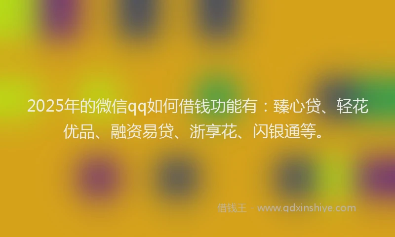 2025年的微信qq如何借钱功能有：臻心贷、轻花优品、融资易贷、浙享花、闪银通等。