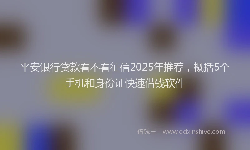 平安银行贷款看不看征信2025年推荐，概括5个手机和身份证快速借钱软件