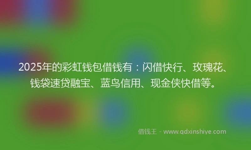 2025年的彩虹钱包借钱有：闪借快行、玫瑰花、钱袋速贷融宝、蓝鸟信用、现金侠快借等。