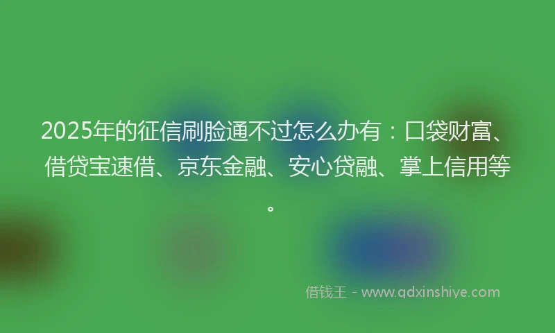 2025年的征信刷脸通不过怎么办有：口袋财富、借贷宝速借、京东金融、安心贷融、掌上信用等。