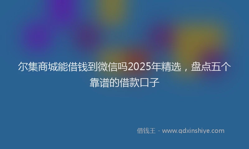 尔集商城能借钱到微信吗2025年精选，盘点五个靠谱的借款口子
