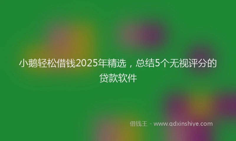 小鹅轻松借钱2025年精选，总结5个无视评分的贷款软件