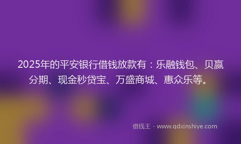 2025年的平安银行借钱放款有：乐融钱包、贝赢分期、现金秒贷宝、万盛商城、惠众乐等。