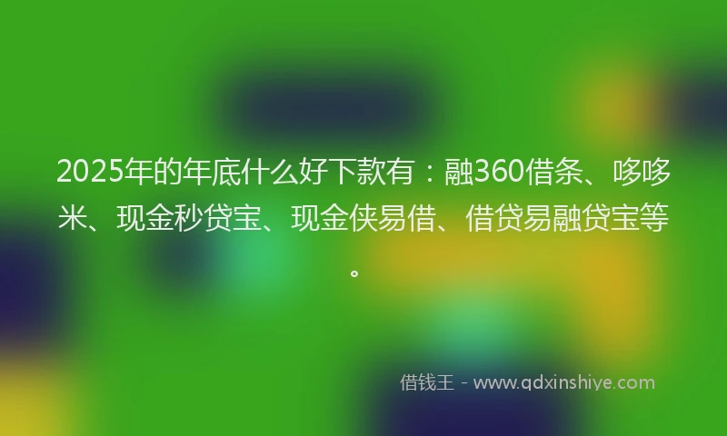 2025年的年底什么好下款有：融360借条、哆哆米、现金秒贷宝、现金侠易借、借贷易融贷宝等。