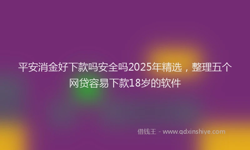 平安消金好下款吗安全吗2025年精选，整理五个网贷容易下款18岁的软件