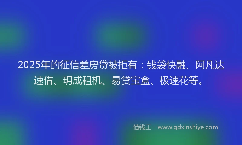 2025年的征信差房贷被拒有：钱袋快融、阿凡达速借、玥成租机、易贷宝盒、极速花等。