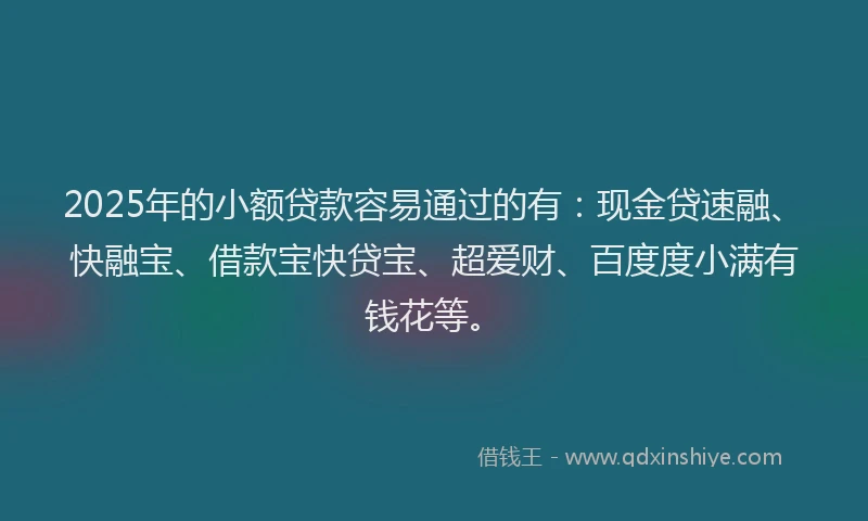 2025年的小额贷款容易通过的有：现金贷速融、快融宝、借款宝快贷宝、超爱财、百度度小满有钱花等。
