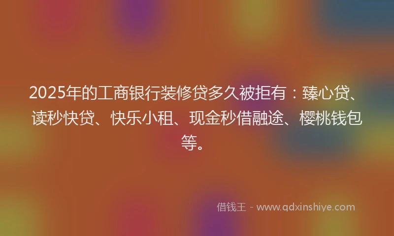 2025年的工商银行装修贷多久被拒有：臻心贷、读秒快贷、快乐小租、现金秒借融途、樱桃钱包等。