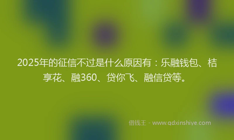 2025年的征信不过是什么原因有：乐融钱包、桔享花、融360、贷你飞、融信贷等。