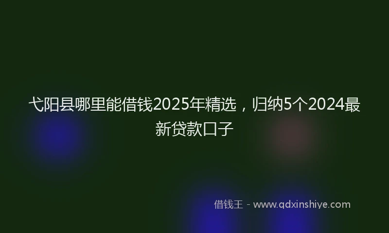 弋阳县哪里能借钱2025年精选，归纳5个2024最新贷款口子