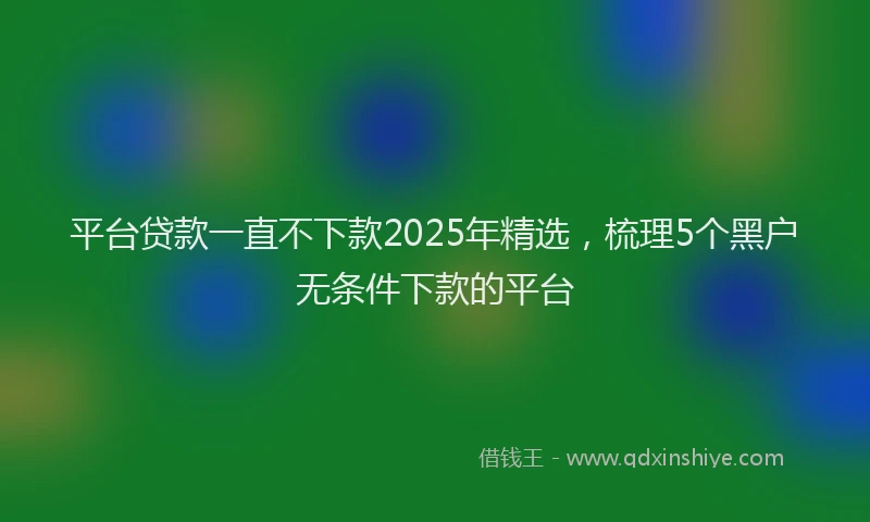 平台贷款一直不下款2025年精选，梳理5个黑户无条件下款的平台