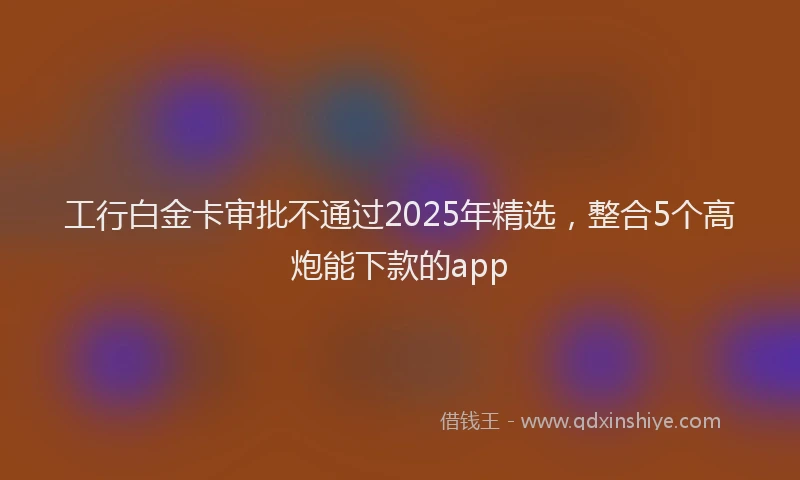工行白金卡审批不通过2025年精选，整合5个高炮能下款的app