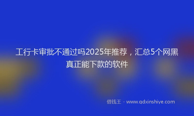 工行卡审批不通过吗2025年推荐，汇总5个网黑真正能下款的软件