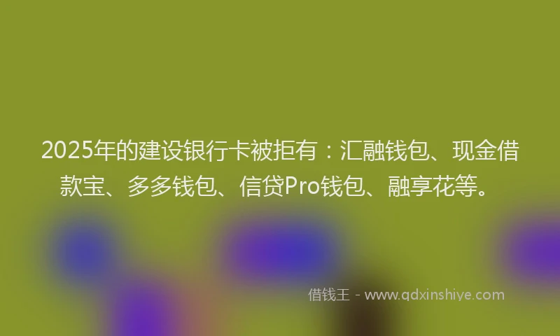2025年的建设银行卡被拒有：汇融钱包、现金借款宝、多多钱包、信贷Pro钱包、融享花等。