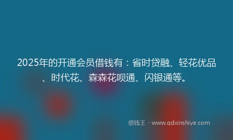 2025年的开通会员借钱有：省时贷融、轻花优品、时代花、森森花呗通、闪银通等。