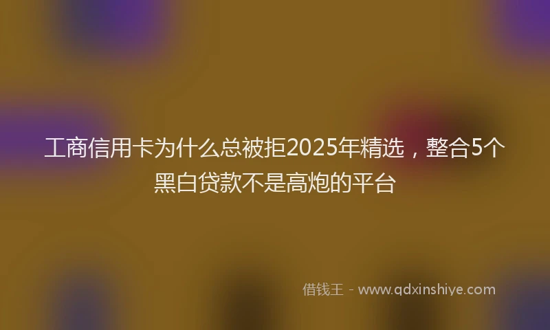 工商信用卡为什么总被拒2025年精选，整合5个黑白贷款不是高炮的平台