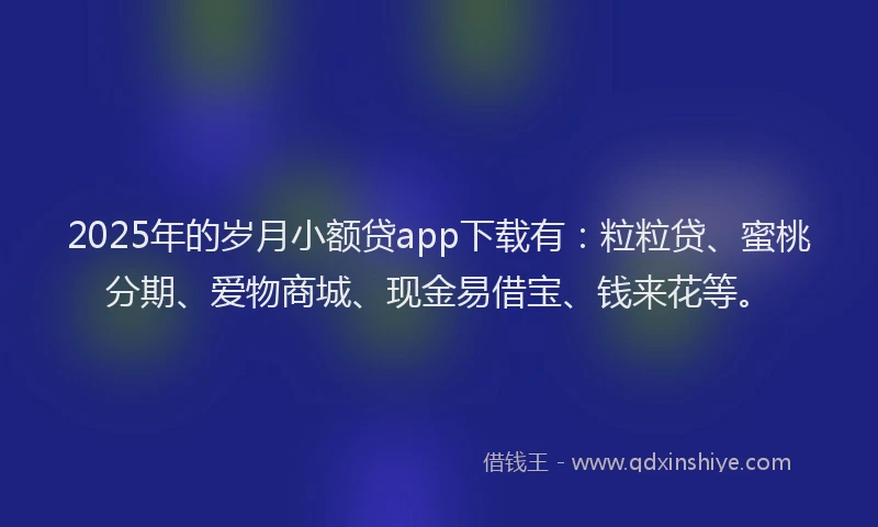 2025年的岁月小额贷app下载有：粒粒贷、蜜桃分期、爱物商城、现金易借宝、钱来花等。
