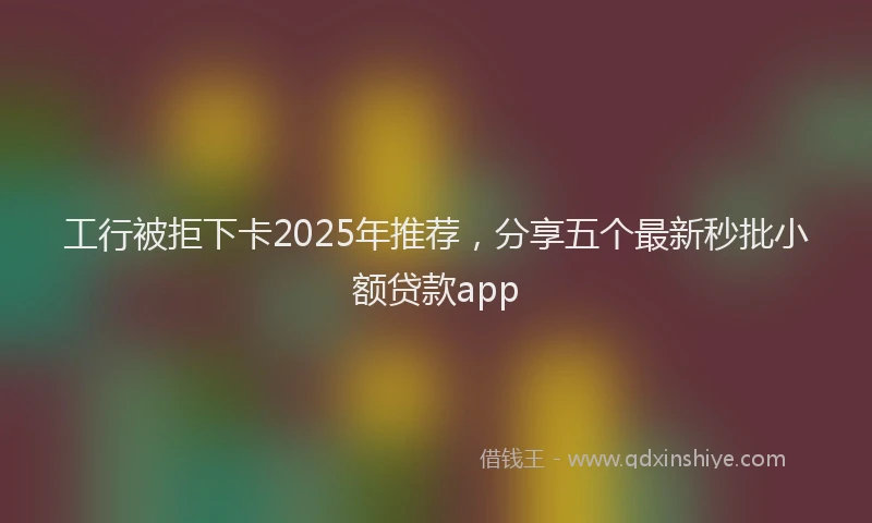 工行被拒下卡2025年推荐，分享五个最新秒批小额贷款app