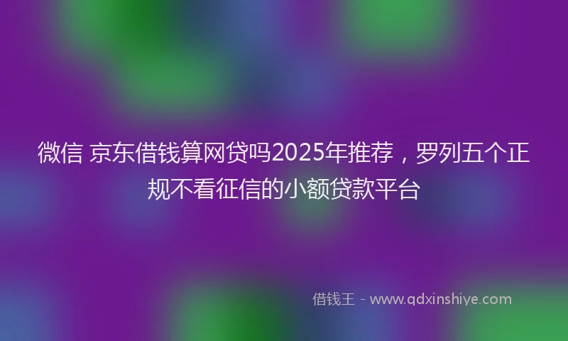 微信 京东借钱算网贷吗2025年推荐，罗列五个正规不看征信的小额贷款平台