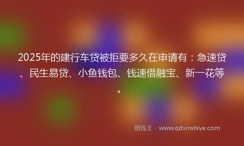 2025年的建行车贷被拒要多久在申请有：急速贷、民生易贷、小鱼钱包、钱速借融宝、新一花等。