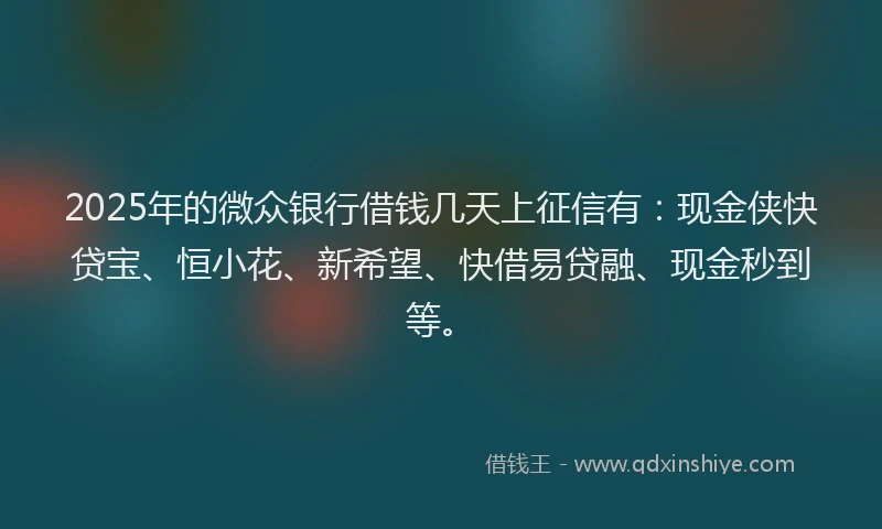 2025年的微众银行借钱几天上征信有：现金侠快贷宝、恒小花、新希望、快借易贷融、现金秒到等。