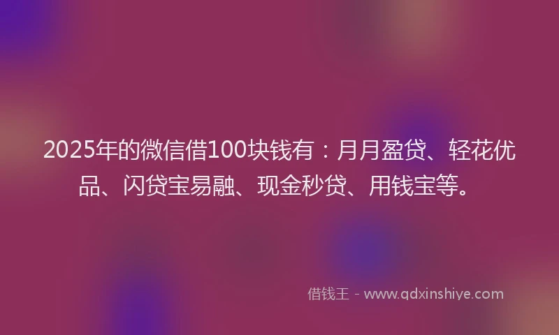2025年的微信借100块钱有：月月盈贷、轻花优品、闪贷宝易融、现金秒贷、用钱宝等。