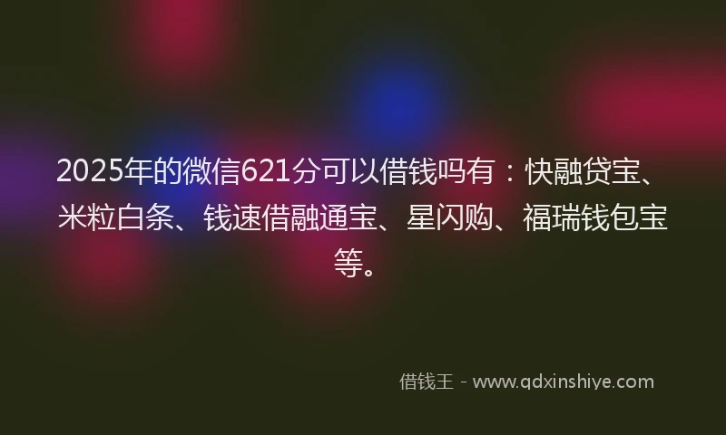 2025年的微信621分可以借钱吗有：快融贷宝、米粒白条、钱速借融通宝、星闪购、福瑞钱包宝等。