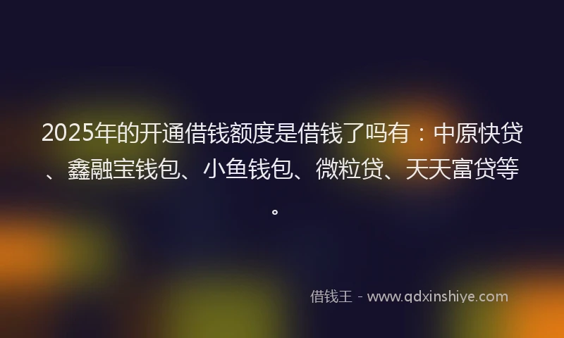 2025年的开通借钱额度是借钱了吗有：中原快贷、鑫融宝钱包、小鱼钱包、微粒贷、天天富贷等。
