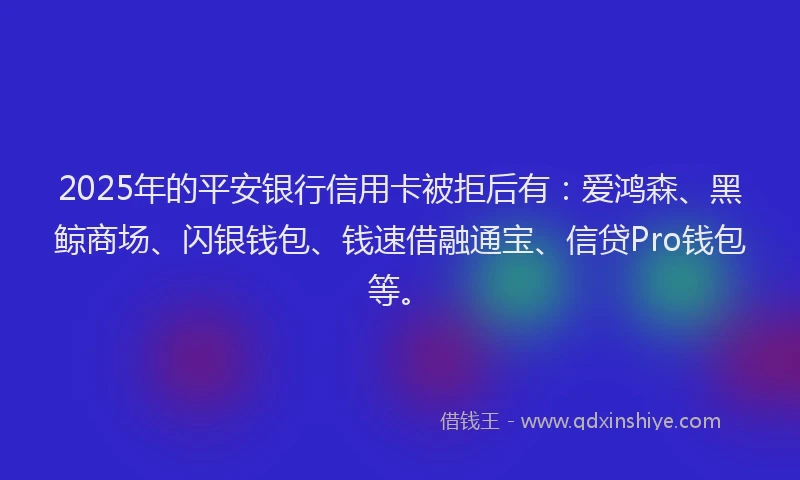 2025年的平安银行信用卡被拒后有：爱鸿森、黑鲸商场、闪银钱包、钱速借融通宝、信贷Pro钱包等。
