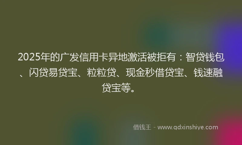 2025年的广发信用卡异地激活被拒有：智贷钱包、闪贷易贷宝、粒粒贷、现金秒借贷宝、钱速融贷宝等。