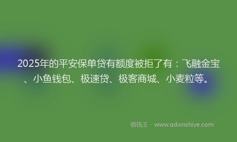 2025年的平安保单贷有额度被拒了有：飞融金宝、小鱼钱包、极速贷、极客商城、小麦粒等。
