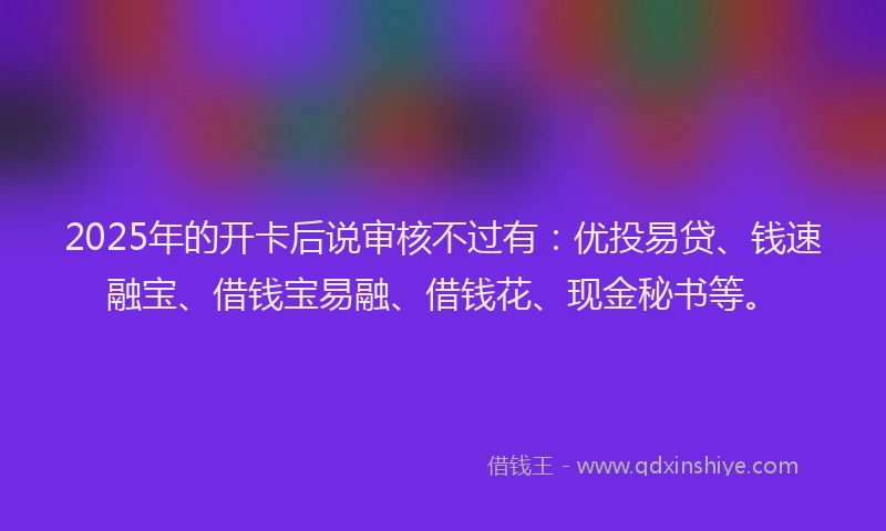 2025年的开卡后说审核不过有：优投易贷、钱速融宝、借钱宝易融、借钱花、现金秘书等。