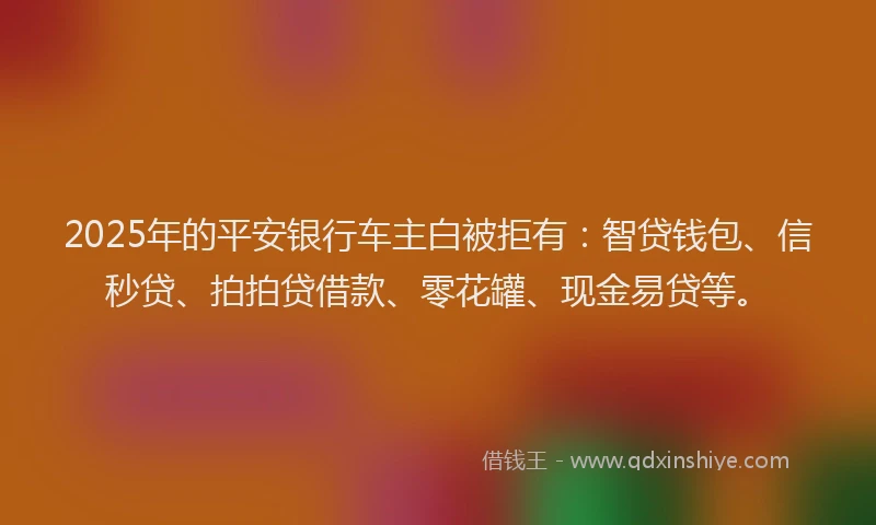 2025年的平安银行车主白被拒有：智贷钱包、信秒贷、拍拍贷借款、零花罐、现金易贷等。