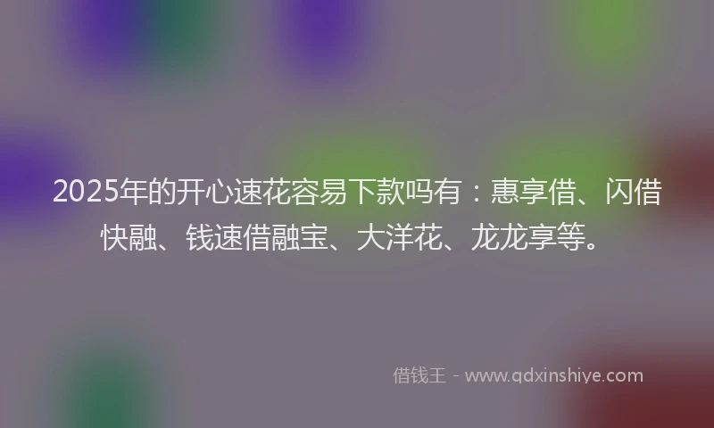 2025年的开心速花容易下款吗有：惠享借、闪借快融、钱速借融宝、大洋花、龙龙享等。