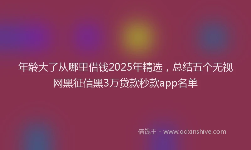 年龄大了从哪里借钱2025年精选，总结五个无视网黑征信黑3万贷款秒款app名单