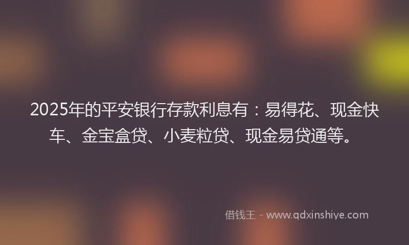 2025年的平安银行存款利息有：易得花、现金快车、金宝盒贷、小麦粒贷、现金易贷通等。