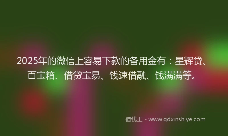 2025年的微信上容易下款的备用金有：星辉贷、百宝箱、借贷宝易、钱速借融、钱满满等。