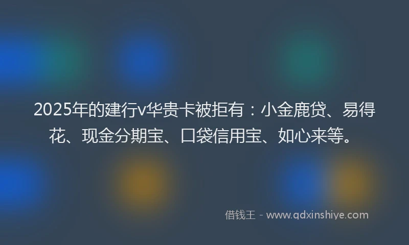 2025年的建行v华贵卡被拒有：小金鹿贷、易得花、现金分期宝、口袋信用宝、如心来等。