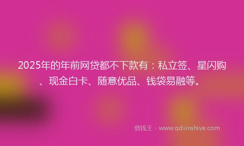 2025年的年前网贷都不下款有：私立签、星闪购、现金白卡、随意优品、钱袋易融等。