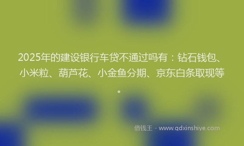 2025年的建设银行车贷不通过吗有：钻石钱包、小米粒、葫芦花、小金鱼分期、京东白条取现等。