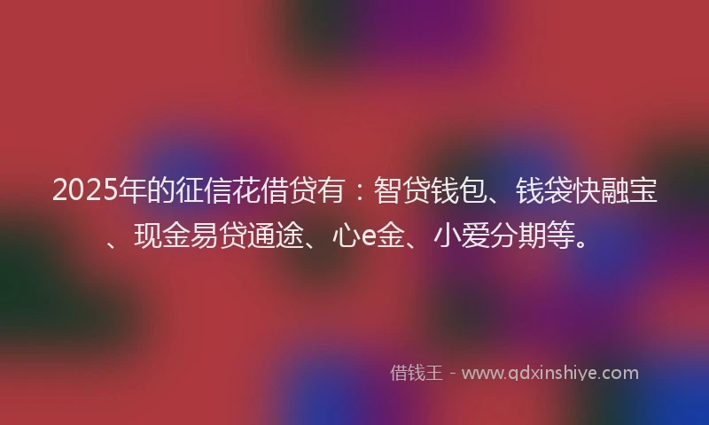 2025年的征信花借贷有：智贷钱包、钱袋快融宝、现金易贷通途、心e金、小爱分期等。