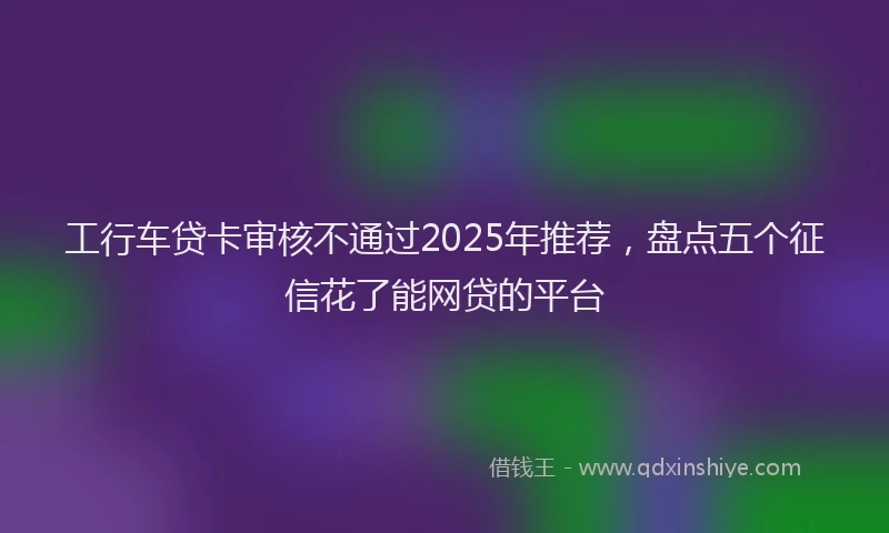 工行车贷卡审核不通过2025年推荐，盘点五个征信花了能网贷的平台