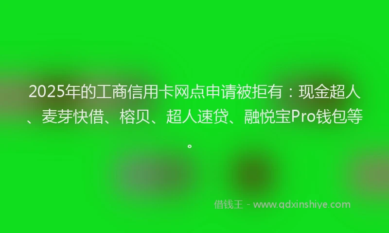 2025年的工商信用卡网点申请被拒有：现金超人、麦芽快借、榕贝、超人速贷、融悦宝Pro钱包等。