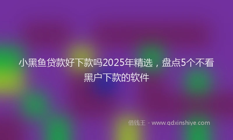 小黑鱼贷款好下款吗2025年精选，盘点5个不看黑户下款的软件