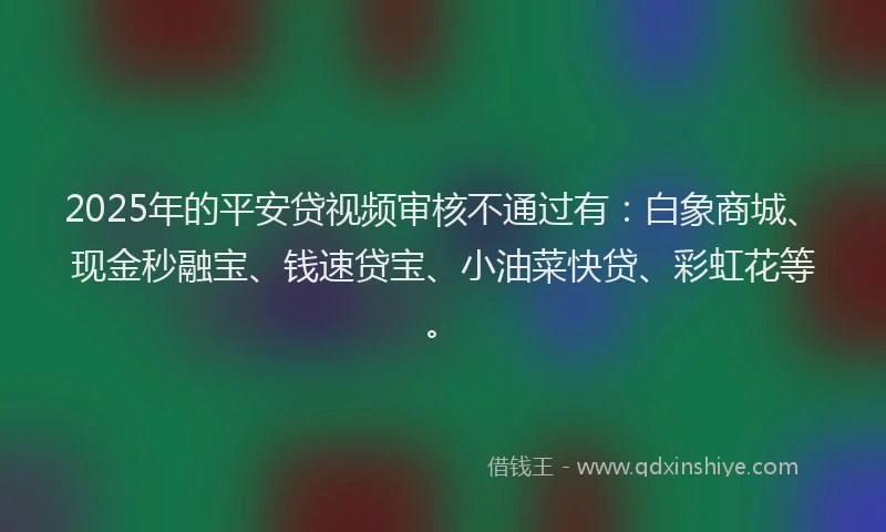 2025年的平安贷视频审核不通过有：白象商城、现金秒融宝、钱速贷宝、小油菜快贷、彩虹花等。